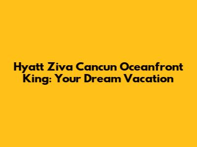 Hyatt Ziva Cancun Oceanfront King: Your Dream Vacation