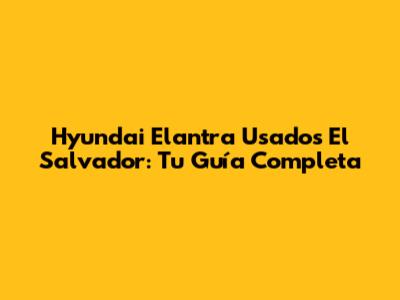Hyundai Elantra Usados El Salvador: Tu Guía Completa