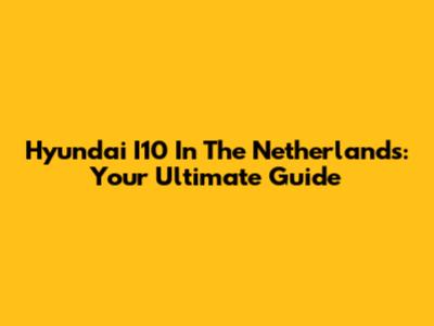 Hyundai I10 In The Netherlands: Your Ultimate Guide