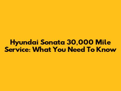 Hyundai Sonata 30,000 Mile Service: What You Need To Know