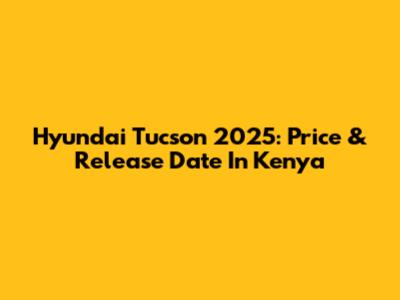 Hyundai Tucson 2025: Price & Release Date In Kenya