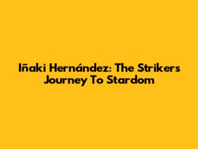 Iñaki Hernández: The Striker's Journey To Stardom