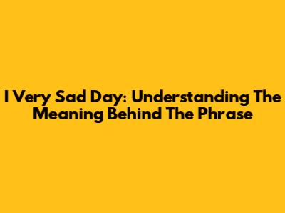 I Very Sad Day: Understanding The Meaning Behind The Phrase