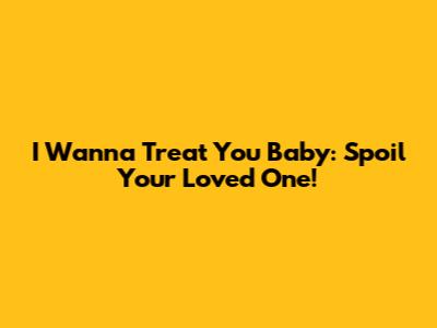I Wanna Treat You Baby: Spoil Your Loved One!