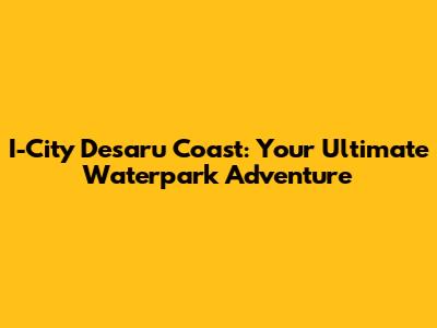 I-City Desaru Coast: Your Ultimate Waterpark Adventure