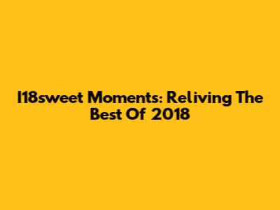 I18sweet Moments: Reliving The Best Of 2018