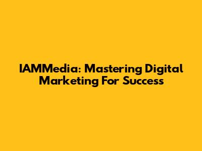IAMMedia: Mastering Digital Marketing For Success