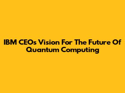 IBM CEO's Vision For The Future Of Quantum Computing