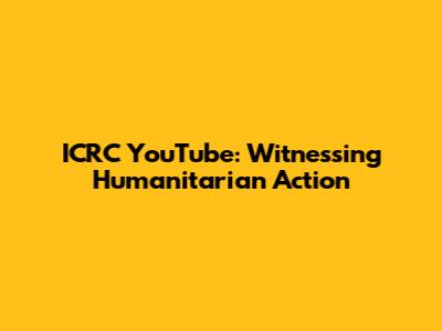 ICRC YouTube: Witnessing Humanitarian Action