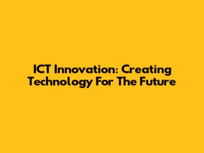 ICT Innovation: Creating Technology For The Future