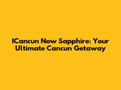 ICancun Now Sapphire: Your Ultimate Cancun Getaway