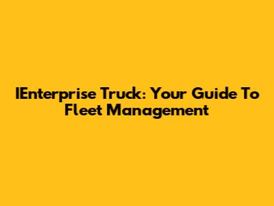 IEnterprise Truck: Your Guide To Fleet Management