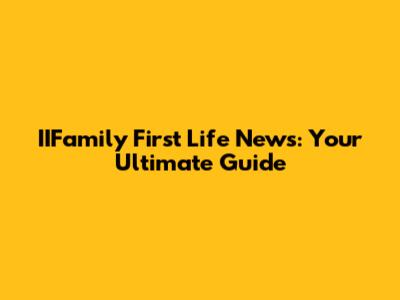 IIFamily First Life News: Your Ultimate Guide