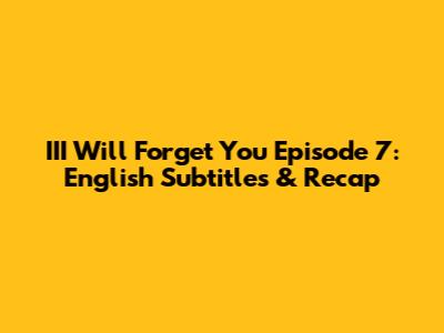 III Will Forget You Episode 7: English Subtitles & Recap