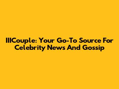 IIICouple: Your Go-To Source For Celebrity News And Gossip