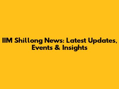IIM Shillong News: Latest Updates, Events & Insights