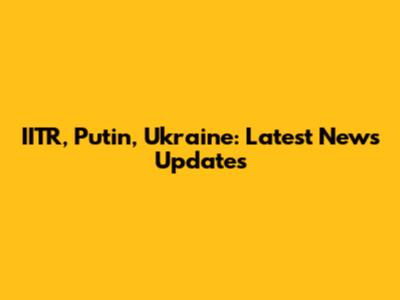 IITR, Putin, Ukraine: Latest News Updates