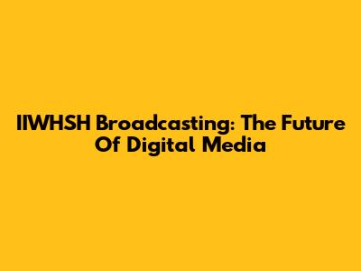 IIWHSH Broadcasting: The Future Of Digital Media