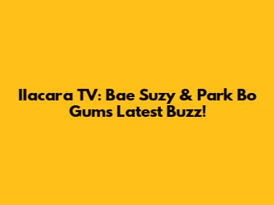 IIacara TV: Bae Suzy & Park Bo Gum's Latest Buzz!