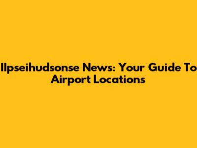 IIpseihudsonse News: Your Guide To Airport Locations
