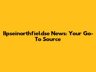 IIpseinorthfieldse News: Your Go-To Source