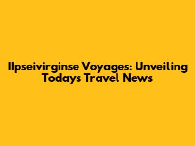 IIpseivirginse Voyages: Unveiling Today's Travel News