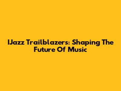 IJazz Trailblazers: Shaping The Future Of Music