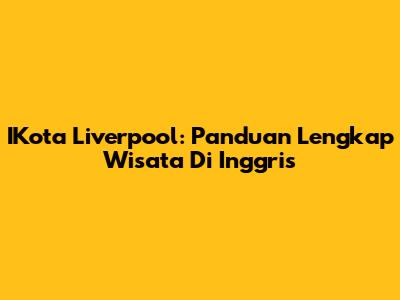 IKota Liverpool: Panduan Lengkap Wisata Di Inggris