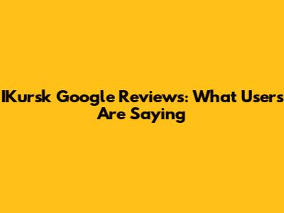 IKursk Google Reviews: What Users Are Saying