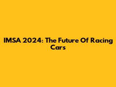 IMSA 2024: The Future Of Racing Cars