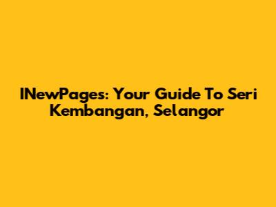 INewPages: Your Guide To Seri Kembangan, Selangor
