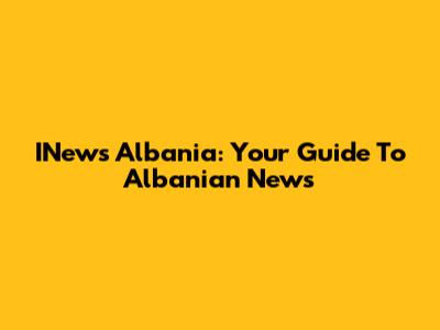 INews Albania: Your Guide To Albanian News