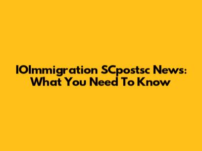 IOImmigration SCpostsc News: What You Need To Know