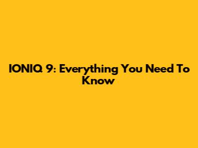IONIQ 9: Everything You Need To Know
