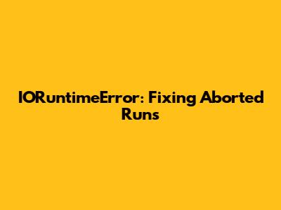 IORuntimeError: Fixing Aborted Runs