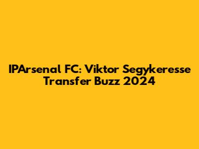 IPArsenal FC: Viktor Segykeresse Transfer Buzz 2024