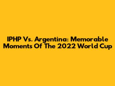 IPHP Vs. Argentina: Memorable Moments Of The 2022 World Cup