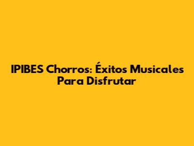 IPIBES Chorros: Éxitos Musicales Para Disfrutar