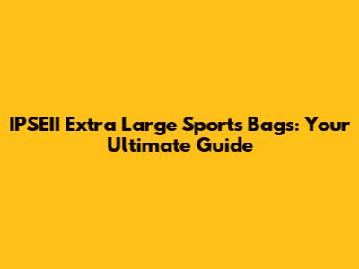 IPSEII Extra Large Sports Bags: Your Ultimate Guide