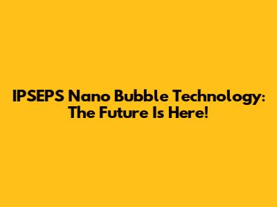 IPSEPS Nano Bubble Technology: The Future Is Here!