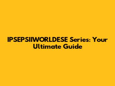 IPSEPSIIWORLDESE Series: Your Ultimate Guide