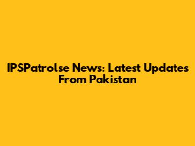IPSPatrolse News: Latest Updates From Pakistan