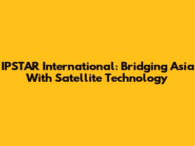 IPSTAR International: Bridging Asia With Satellite Technology