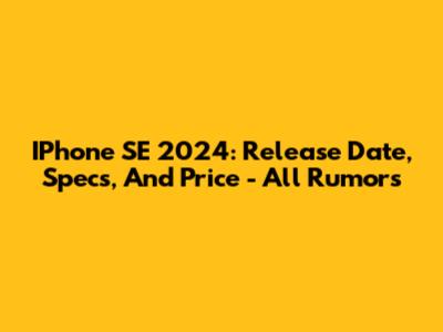 IPhone SE 2024: Release Date, Specs, And Price - All Rumors