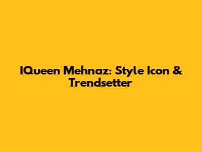 IQueen Mehnaz: Style Icon & Trendsetter