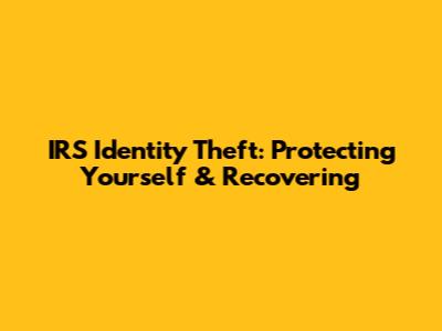 IRS Identity Theft: Protecting Yourself & Recovering