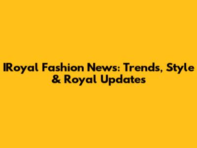 IRoyal Fashion News: Trends, Style & Royal Updates