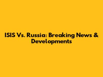 ISIS Vs. Russia: Breaking News & Developments