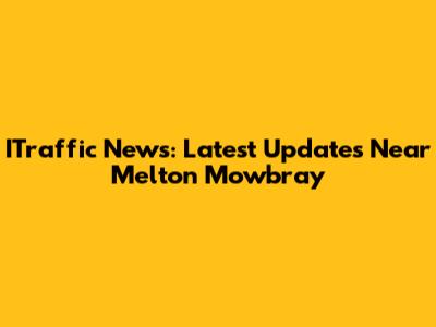 ITraffic News: Latest Updates Near Melton Mowbray