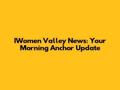 IWomen Valley News: Your Morning Anchor Update